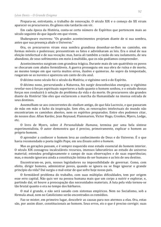 92
Léon Denis – O Grande Enigma
Prepara-se, entretanto, o trabalho de renovação. O século XIX e o começo do XX viram
aparecer os precursores. Os gênios não tardarão em vir.
Em cada época da História, conta-se certo número de Espíritos que pertencem mais ao
século seguinte do que àquele em que vivem.
Shakespeare escreveu: “Os grandes acontecimentos projetam diante de si sua sombra,
antes que sua presença abale o Universo.”
Ora, os precursores viram essa sombra grandiosa desenhar-se-lhes no caminho, em
formas móveis e poderosas; pressentiram os fatos e adivinharam as leis. Era o sinal de sua
eleição intelectual e de sua vocação; mas, havia ali também a razão do seu isolamento, de seu
abandono, de seus sofrimentos em meio à multidão, que os não podíamos compreender.
Acontecimentos surgiram com grandeza trágica. Durante mais de um quatriênio os povos
se chocaram com abalos formidáveis. A guerra prosseguiu em sua obra de ruína e de morte,
ao mesmo tempo em que varria muitos erros, ilusões e quimeras. Ao sopro da tempestade,
rasgaram-se as nuvens e apareceu um canto de céu azul.
O décimo nono século foi o século da Matéria; o vigésimo será o do Espírito.
O décimo nono, perscrutando a Natureza, fez surgir desconhecidas energias; o vigésimo
revelar-nos-á forças espirituais superiores a tudo quanto o homem sonhou, e o estudo dessas
forças nos conduzirá à solução do problema da vida e da morte. Os precursores são grandes
diante da História! São eles que esclarecem a marcha da Humanidade na imensa estrada de
seus destinos.
Assemelham-se aos concorrentes do stadium antigo, de que fala Lucrecio, e que passaram
de mão em mão o facho da inspiração. Sem eles, as renovações intelectuais do mundo não
encontrariam os caminhos abertos, nem os espíritos preparados. Entre eles podemos citar,
de nossos dias: Allan Kardec, Jean Reynaud, Flammarion, Victor Hugo, Crookes, Myers, Lodge,
etc.
O livro de Myers, sobre A Personalidade Humana, termina por uma bela síntese
experimentalista. O autor demonstra que é preciso, primeiramente, explicar o homem ao
próprio homem.
O aprender a conhecer o homem leva ao conhecimento de Deus e do Universo. É o que
havia recomendado o poeta inglês Pope, em seu Ensaio sobre o homem.
Mas as gerações passam, e é sempre esquecido esse estado essencial do homem interior.
O século XIX consagrou incalculáveis recursos, imensos laboratórios ao estudo do universo
material; estendeu prodigiosamente o campo de suas observações e de suas experiências;
mas, o mundo ignorava ainda a constituição íntima do ser humano e as leis de seu destino.
Encontraram-se, pois, nossos legisladores na impossibilidade de governar. Como, com
efeito, dirigir homens, administrar povos, quando se ignora ou se finge ignorar o grande
princípio da vida? Daí surgiu o mal-estar de que sofre hoje nosso país.
O formidável problema do trabalho, com suas múltiplas dificuldades, tem por origem
esse erro capital. Não quis ver na pessoa humana mais que um corpo a nutrir e explorar, e,
partindo daí, só houve a preocupação das necessidades materiais. A luta pela vida tornou-se
tão brutal quanto o era no tempo dos bárbaros.
O mal é grande, e não será sanado com sistemas empíricos. Nem no Socialismo, sob a
fórmula atual, nem no Catolicismo serão encontrados os remédios.
Faz-se mister, em primeiro lugar, descobrir as causas para nos atermos a elas. Ora, estas
são, por assim dizer, constitucionais ao homem. Seus erros, eis o que é preciso corrigir; suas
 