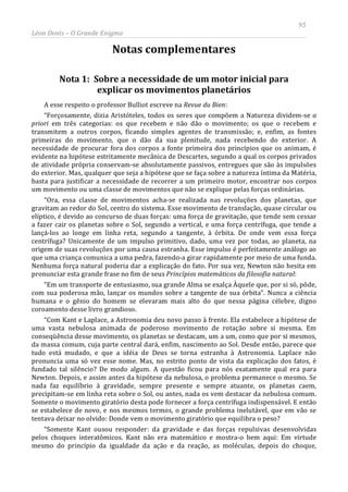 95
Léon Denis – O Grande Enigma
Notas complementares
Nota 1: Sobre a necessidade de um motor inicial para
explicar os movimentos planetários
A esse respeito o professor Bulliot escreve na Revue du Bien:
“Forçosamente, dizia Aristóteles, todos os seres que compõem a Natureza dividem-se a
priori em três categorias: os que recebem e não dão o movimento; os que o recebem e
transmitem a outros corpos, ficando simples agentes de transmissão; e, enfim, as fontes
primeiras do movimento, que o dão da sua plenitude, nada recebendo do exterior. A
necessidade de procurar fora dos corpos a fonte primeira dos princípios que os animam, é
evidente na hipótese estritamente mecânica de Descartes, segundo a qual os corpos privados
de atividade própria conservam-se absolutamente passivos, entregues que são às impulsões
do exterior. Mas, qualquer que seja a hipótese que se faça sobre a natureza íntima da Matéria,
basta para justificar a necessidade de recorrer a um primeiro motor, encontrar nos corpos
um movimento ou uma classe de movimentos que não se explique pelas forças ordinárias.
“Ora, essa classe de movimentos acha-se realizada nas revoluções dos planetas, que
gravitam ao redor do Sol, centro do sistema. Esse movimento de translação, quase circular ou
elíptico, é devido ao concurso de duas forças: uma força de gravitação, que tende sem cessar
a fazer cair os planetas sobre o Sol, segundo a vertical, e uma força centrífuga, que tende a
lançá-los ao longe em linha reta, segundo a tangente, à órbita. De onde vem essa força
centrífuga? Unicamente de um impulso primitivo, dado, uma vez por todas, ao planeta, na
origem de suas revoluções por uma causa estranha. Esse impulso é perfeitamente análogo ao
que uma criança comunica a uma pedra, fazendo-a girar rapidamente por meio de uma funda.
Nenhuma força natural poderia dar a explicação do fato. Por sua vez, Newton não hesita em
pronunciar esta grande frase no fim de seus Princípios matemáticos da filosofia natural:
“Em um transporte de entusiasmo, sua grande Alma se exalça Àquele que, por si só, pôde,
com sua poderosa mão, lançar os mundos sobre a tangente de sua órbita”. Nunca a ciência
humana e o gênio do homem se elevaram mais alto do que nessa página célebre, digno
coroamento desse livro grandioso.
“Com Kant e Laplace, a Astronomia deu novo passo à frente. Ela estabelece a hipótese de
uma vasta nebulosa animada de poderoso movimento de rotação sobre si mesma. Em
conseqüência desse movimento, os planetas se destacam, um a um, como que por si mesmos,
da massa comum, cuja parte central dará, enfim, nascimento ao Sol. Desde então, parece que
tudo está mudado, e que a idéia de Deus se torna estranha à Astronomia. Laplace não
pronuncia uma só vez esse nome. Mas, no estrito ponto de vista da explicação dos fatos, é
fundado tal silêncio? De modo algum. A questão ficou para nós exatamente qual era para
Newton. Depois, e assim antes da hipótese da nebulosa, o problema permanece o mesmo. Se
nada faz equilíbrio à gravidade, sempre presente e sempre atuante, os planetas caem,
precipitam-se em linha reta sobre o Sol, ou antes, nada os vem destacar da nebulosa comum.
Somente o movimento giratório desta pode fornecer a força centrífuga indispensável. E então
se estabelece de novo, e nos mesmos termos, o grande problema inelutável, que em vão se
tentava deixar no olvido: Donde vem o movimento giratório que equilibra o peso?
“Somente Kant ousou responder: da gravidade e das forças repulsivas desenvolvidas
pelos choques interatômicos. Kant não era matemático e mostra-o bem aqui: Em virtude
mesmo do princípio da igualdade da ação e da reação, as moléculas, depois do choque,
 