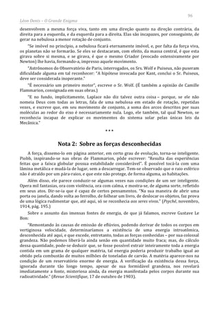 96
Léon Denis – O Grande Enigma
desenvolvem a mesma força viva, tanto em uma direção quanto na direção contrária, da
direita para a esquerda, e da esquerda para a direita. Elas são incapazes, por conseguinte, de
gerar na nebulosa a menor rotação de conjunto.
“Se imóvel no princípio, a nebulosa ficará eternamente imóvel, e, por falta da força viva,
os planetas não se formarão. Se eles se destacaram, com efeito, da massa central, é que esta
girava sobre si mesma, e se girava, é que o mesmo Criador (evocado ostensivamente por
Newton) lhe havia, formando-a, impresso aquele movimento.
“Astrônomos do Observatório de Paris, interrogados, os Srs. Wolf e Puiseux, não puseram
dificuldade alguma em tal reconhecer: “A hipótese invocada por Kant, conclui o Sr. Puiseux,
deve ser considerada inoperante.”
“É necessário um primeiro motor”, escreve o Sr. Wolf. (É também a opinião de Camille
Flammarion, consignada em suas obras.)
“E no fundo, implicitamente, Laplace não diz talvez outra coisa – porque, se ele não
nomeia Deus com todas as letras, fala de uma nebulosa em estado de rotação, repetidas
vezes, e escreve que, em seu movimento de conjunto, a soma dos arcos descritos por suas
moléculas ao redor do eixo é necessariamente nula. Logo, ele também, tal qual Newton, se
reconhecia incapaz de explicar os movimentos do sistema solar pelas únicas leis da
Mecânica.”
* * *
Nota 2: Sobre as forças desconhecidas
A força, dissemo-lo em página anterior, em certo grau de evolução, torna-se inteligente.
Piobb, inspirando-se nas obras de Flammarion, pôde escrever: “Resulta das experiências
feitas que a faísca globular possua estabilidade considerável”. É possível tocá-la com uma
lâmina metálica e mudá-la de lugar, sem a descarregar. Tem-se observado que o raio esférico
não é atraído por um pára-raios, e que este não protege, de forma alguma, as habitações.
Além disso, ele parece conduzir-se algumas vezes nas condições de um ser inteligente.
Opera mil fantasias, ora com violência, ora com calma, e mostra-se, de alguma sorte, refletido
em seus atos. Dir-se-ia que é capaz de certos pensamentos. “Na sua maneira de abrir uma
porta ou janela, dando volta ao ferrolho, de folhear um livro, de deslocar os objetos, faz prova
de uma lógica rudimentar que, até aqui, só se reconhecia aos seres vivos.” (Psyché, novembro,
1914, pág. 195.)
Sobre o assunto das imensas fontes de energia, de que já falamos, escreve Gustave Le
Bon:
“Remontando às causas de emissão de eflúvios, podendo derivar de todos os corpos em
vertiginosa velocidade, determinaríamos a existência de uma energia introatômica,
desconhecida até aqui, e que excede, entretanto, todas as forças conhecidas – por sua colossal
grandeza. Não podemos liberá-la ainda senão em quantidade muito fraca; mas, do cálculo
dessa quantidade, pode-se deduzir que, se fosse possível extrair inteiramente toda a energia
contida em um grama de qualquer matéria, tal energia poderia produzir trabalho igual ao
obtido pela combustão de muitos milhões de toneladas de carvão. A matéria aparece-nos na
condição de um reservatório enorme de energia. A verificação da existência dessa força,
ignorada durante tão longo tempo, apesar de sua formidável grandeza, nos revelará
imediatamente a fonte, misteriosa ainda, da energia manifestada pelos corpos durante sua
radioatividade.” (Revue Scientifique, 17 de outubro de 1903).
 