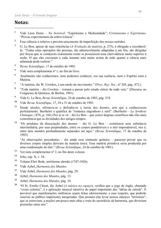 98
Léon Denis – O Grande Enigma
Notas:
1
Vide Léon Denis – No Invisível: “Espiritismo e Mediunidade”; Cristianismo e Espiritismo:
“Provas experimentais da sobrevivência”.
2
Esse silêncio é relativo e provém unicamente da imperfeição dos nossos sentidos.
3
G. Le Bon, apesar de suas reticências (A Evolução da matéria, p. 275), é obrigado a reconhecê-
lo: “Todas estas operações tão precisas, tão admiravelmente adaptadas a um fim, são dirigidas
por forças que se conduzem exatamente como se possuíssem uma clarividência muito superior à
razão. O que elas executam a cada instante está muito acima de tudo quanto a ciência mais
adiantada pode realizar.”
4
Revue Scientifique, 17 de outubro de 1903.
5
Vide nota complementar nº 1, no fim do livro.
6
Atualmente não conhecemos, nem podemos conhecer, em sua essência, nem o Espírito nem a
Matéria.
7
“A matéria, diz W. Crookes, é um modo do movimento.” (Proc. Roy. Soc., nº 205, pág. 472.).
8
“Toda matéria – diz Crookes – tornará a passar pelo estado etéreo de onde veio.” (Discurso no
Congresso de Química, de Berlim, 1901).
9
Vide G. Le Bon, Revue Scientifique, 24 de outubro de 1903, pág. 518.
10
Vide Revue Scientifique, 17, 24 e 31 de outubro de 1903.
11
Desde séculos, afirmava-se e defendia-se a teoria dos átomos, sem que a conhecessem
perfeitamente. Berthelot a qualifica de “romance engenhoso e sutil”. (Berthelot – La Synthese
Chimique, 1876, p. 164.) Por aí se vê – diz Le Bon – que certos dogmas científicos não têm mais
consistência que as divindades dos antigos tempos.
12
“Os produtos da dissociação dos átomos – diz G. Le Bon – constituem uma substância
intermediária, por suas propriedades, entre os corpos ponderáveis e o éter imponderável, isto é,
entre dois mundos profundamente separados até aqui.” (Revue Scientifique, 17 de outubro de
1903).
“As observações precedentes – diz ainda esse eminente químico – parecem provar que os
diversos corpos simples derivam de matéria única. Essa matéria primitiva seria produzida por
uma condensação do éter.” (Revue Scientifique, 24 de outubro de 1901).
13
Ver nota complementar nº 2, no fim deste volume.
14
João, cap. X, v. 34.
15
Tohann Elert Bode, astrônomo alemão (1747-1826).
16
Vide Azbel, Harmonia dos Mundos.
17
Vide Azbel, Harmonia dos Mundos, pág. 29.
18
Azbel, Harmonia dos Mundos, pág. 13.
19
Azbel, Harmonia dos Mundos, pág. 10.
20
“O Sr. Emílio Chizat, diz Azbel (A música no espaço), verifica que o jogo de órgão, chamado
“vozes celestes”, é a aplicação musical intuitiva do papel importante das “idéias de estrela”. É
provável que manifestações sinfônicas sejam feitas ulteriormente, a esse respeito, que poderão
reservar ao público impressões inesperadas. Que possam elas levar nossos músicos “terrestres”,
que se extraviam, a noções um pouco mais altas e reais do sacerdócio da harmonia, que deveriam
preencher entre nós.”
 