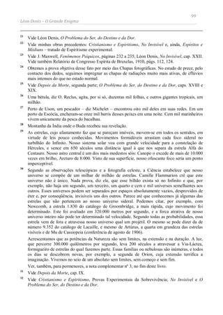 99
Léon Denis – O Grande Enigma
21
Vide Léon Denis, O Problema do Ser, do Destino e da Dor.
22
Vide minhas obras precedentes: Cristianismo e Espiritismo, No Invisível e, ainda, Espíritos e
Médiuns – tratado de Espiritismo experimental.
23
Vide J. Maxwell, Fenômenos Psíquicos, páginas 232 a 235; Léon Denis, No Invisível, cap. XXII.
Vide também Relatório de Congresso Espírita de Bruxelas, 1910, págs. 112, 124.
24
Obtemos a prova objetiva desse fato por meio das Chapas fotográficas. No estado de prece, pelo
contacto dos dedos, seguimos impregnar as chapas de radiações muito mais ativas, de eflúvios
mais intensos do que no estado normal.
25
Vide Depois da Morte, segunda parte; O Problema do Ser, do Destino e da Dor, caps. XVIII e
XIX.
26
Uma bétula, diz O. Reclus, agita, por si só, duzentas mil folhas, e outros gigantes tropicais, um
milhão.
27
Perto de Uson, um pescador – diz Michelet – encontrou oito mil deles em suas redes. Em um
porto da Escócia, encheram-se onze mil barris desses peixes em uma noite. Cem mil marinheiros
vivem unicamente da pesca do bacalhau.
28
Montanha da Índia onde o Buda recebeu sua revelação.
29
As estrelas, cujo afastamento faz que se pareçam imóveis, movem-se em todos os sentidos, em
virtude de leis pouco conhecidas. Movimentos formidáveis arrastam cada foco sideral no
turbilhão do Infinito. Nosso sistema solar voa com grande velocidade para a constelação de
Hércules, e vence em 650 séculos uma distância igual à que nos separa da estrela Alfa do
Centauro. Nosso astro central é um dos mais modestos sóis: Canopo o excede de mais de 10.000
vezes em brilho, Arcturo de 8.000. Visto de sua superfície, nosso ofuscante foco seria um ponto
imperceptível.
30
Segundo as observações telescópicas e a fotografia celeste, a Ciência estabelece que nosso
universo se compõe de um milhar de milhão de estrelas. Camille Flammarion crê que este
universo não é único. Nada prova, diz ele, que esse bilhão exista só no Infinito e que, por
exemplo, não haja um segundo, um terceiro, um quarto e cem e mil universos semelhantes aos
outros. Esses universos podem ser separados por espaços absolutamente vazios, desprovidos de
éter e, por conseqüência, invisíveis uns dos outros. Parece até que conhecemos já algumas das
estrelas que não pertencem ao nosso universo sideral. Podemos citar, por exemplo, com
Newcomb, a estrela 1.830 do catálogo de Groombridge, a mais rápida, cujo movimento foi
determinado. Este foi avaliado em 320.000 metros por segundo, e a forca atrativa de nosso
universo inteiro não pode ter determinado tal velocidade. Segundo todas as probabilidades, essa
estrela vem de fora e atravessa nosso universo qual um projétil. O mesmo se pode dizer da de
número 9.352 do catálogo de Lacaille, e mesmo de Artúrus, a quarta em grandeza das estrelas
visíveis e de Mu de Cassiopeia (conferência de agosto de 1906).
Acrescentamos que as potências da Natureza são sem limites, na extensão e na duração. A luz,
que percorre 300.000 quilômetros por segundo, leva 200 séculos a atravessar a Via-Láctea,
formigueiro de estrelas do qual fazemos parte. Essas famílias ou nebulosas são inúmeras, e todos
os dias se descobrem novas, por exemplo, a segunda de Orion, cuja extensão terrifica a
imaginação. Vivemos no seio de um absoluto sem limites, sem começo e sem fim.
Ver, também, para pormenores, a nota complementar nº 3, no fim deste livro.
31
Vide Depois da Morte, cap. IX.
32
Vide Cristianismo e Espiritismo, Provas Experimentais da Sobrevivência; No Invisível e O
Problema do Ser, do Destino e da Dor.
 