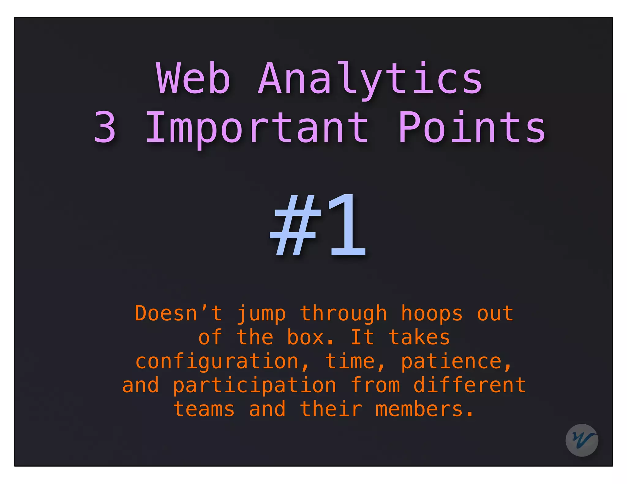 Web Analytics
3 Important Points

            #1
  Doesn’t jump through hoops out
       of the box. It takes
  configuration, time, patience,
 and participation from different
     teams and their members.
 