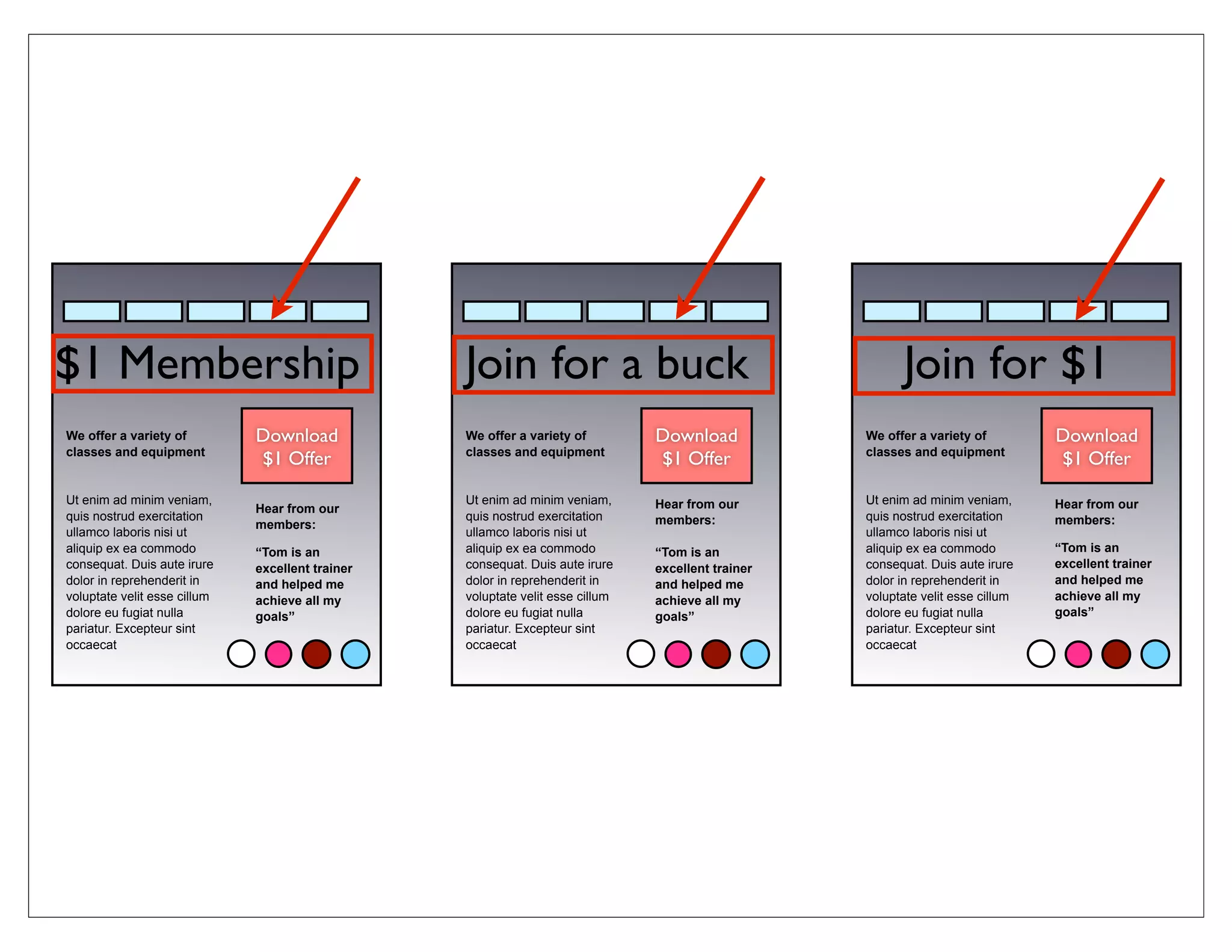 $1 Membership                                     Join for a buck                                         Join for $1
We offer a variety of         Download            We offer a variety of         Download            We offer a variety of         Download
classes and equipment                             classes and equipment                             classes and equipment
                              $1 Offer                                          $1 Offer                                          $1 Offer

Ut enim ad minim veniam,                          Ut enim ad minim veniam,      Hear from our       Ut enim ad minim veniam,      Hear from our
                              Hear from our
quis nostrud exercitation                         quis nostrud exercitation     members:            quis nostrud exercitation     members:
                              members:
ullamco laboris nisi ut                           ullamco laboris nisi ut                           ullamco laboris nisi ut
aliquip ex ea commodo         “Tom is an          aliquip ex ea commodo         “Tom is an          aliquip ex ea commodo         “Tom is an
consequat. Duis aute irure    excellent trainer   consequat. Duis aute irure    excellent trainer   consequat. Duis aute irure    excellent trainer
dolor in reprehenderit in     and helped me       dolor in reprehenderit in     and helped me       dolor in reprehenderit in     and helped me
voluptate velit esse cillum   achieve all my      voluptate velit esse cillum   achieve all my      voluptate velit esse cillum   achieve all my
dolore eu fugiat nulla        goals”              dolore eu fugiat nulla        goals”              dolore eu fugiat nulla        goals”
pariatur. Excepteur sint                          pariatur. Excepteur sint                          pariatur. Excepteur sint
occaecat                                          occaecat                                          occaecat
 