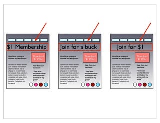 $1 Membership                                     Join for a buck                                         Join for $1
We offer a variety of         Download            We offer a variety of         Download            We offer a variety of         Download
classes and equipment                             classes and equipment                             classes and equipment
                              $1 Offer                                          $1 Offer                                          $1 Offer

Ut enim ad minim veniam,                          Ut enim ad minim veniam,      Hear from our       Ut enim ad minim veniam,      Hear from our
                              Hear from our
quis nostrud exercitation                         quis nostrud exercitation     members:            quis nostrud exercitation     members:
                              members:
ullamco laboris nisi ut                           ullamco laboris nisi ut                           ullamco laboris nisi ut
aliquip ex ea commodo         “Tom is an          aliquip ex ea commodo         “Tom is an          aliquip ex ea commodo         “Tom is an
consequat. Duis aute irure    excellent trainer   consequat. Duis aute irure    excellent trainer   consequat. Duis aute irure    excellent trainer
dolor in reprehenderit in     and helped me       dolor in reprehenderit in     and helped me       dolor in reprehenderit in     and helped me
voluptate velit esse cillum   achieve all my      voluptate velit esse cillum   achieve all my      voluptate velit esse cillum   achieve all my
dolore eu fugiat nulla        goals”              dolore eu fugiat nulla        goals”              dolore eu fugiat nulla        goals”
pariatur. Excepteur sint                          pariatur. Excepteur sint                          pariatur. Excepteur sint
occaecat                                          occaecat                                          occaecat
 