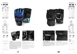 GUANTI DA MMA : MMA GLOVES
GP 103
L47
COLORE : COLOR TAGLIE : SIZES
ARGENTO
SILVER
XS S M
L XL XXL 3XL
BLU
BLUE
XS S M
L XL XXL 3XL
GENERE : GENDER CHIUSURA : CLOSURE
UNISEX VELCRO
REGULAR USE
MATERIALI : MATERIALS
DORSO
HANDBACK
100%
FLEX PU
PALMO
HANDPALM
100%
FLEX PU
IMBOTTITURA
PADDING
100%
EVA
PROPRIETÀ : FEATURES BY LABOXE®
NOTE : NOTES
GP 103 L47. Perfetto mix di cura per i dettagli e ricerca dei
più attuali trend estetici, la grafica di questo guanto è fortemente
ispirata al linguaggio sportivo del momento. La finitura cromatica
metallizzata dona lucentezza e mette in risalto le particolari
geometrie enfatizzate a loro volta da inserti triangolari assemblati
con doppia cucitura diagonale. Il GP103 L47, coordinato con il
guantone GN067, è un prodotto rivoluzionario a partire dal sistema
di protezione a compartimenti indipendenti posti su nocche e dorso
della mano, studiato per agevolare le fasi di presa ed eliminare le
problematiche dovute ad eccessiva rigidità.
Il sistema di chiusura presenta una striscia in doppio velcro a giro
singolo che fornisce una stretta ancora più serrata.
Adatto per allenamenti di media intensità.
GP 103 L47. Perfect mix of care for details and search for the most
current aesthetic trends, the graphics of this glove is strongly inspired
by the sporting language of the moment.
The metallic color finish gives shine and highlights the particular
geometries emphasized by triangular inserts assembled with
diagonal double stitching.
TheGP103L47,coordinatedwiththeGN067glove,isarevolutionary
product with its independent compartments protection system on the
knuckles and back of the hand, designed to facilitate the grabbing
phases and eliminate the problems caused by an excessive rigidity.
The closure system has a double Velcro strip in single-turn which
provides an even stronger tight.
Suitable for medium intensity workouts.
GUANTI DA MMA : MMA GLOVES
GP 105
BLACK EDITION
COLORE : COLOR TAGLIE : SIZES
NERO
BLACK
XS S M
L XL XXL 3XL
GENERE : GENDER CHIUSURA : CLOSURE
UNISEX VELCRO
INTENSIVE USE
MATERIALI : MATERIALS
DORSO
HANDBACK
100%
FLEX PU
PALMO
HANDPALM
100%
FLEX PU
IMBOTTITURA
PADDING
100%
EVA
PROPRIETÀ : FEATURES BY LABOXE®
NOTE : NOTES
GP 105 BLACK EDITION. Dopo il grande successo della
Black Edition Collection entra ufficialmente in produzione anche
questo guanto da MMA dall’estetica estremamente accattivante,
con grafiche a contrasto lucide su fondo opaco. Sul dorso presenta
una protezione rinforzata a sezione unica che si estende sino alla
seconda falange delle dita. Il pollice coperto ed imbottito consente
la più completa sicurezza anche nelle discipline da difesa che
utilizzano armi bianche. Guanto da 4 OZ.
GP 105 BLACK EDITION. After the great success of the
Black Edition Collection, here for you this aesthetically extremely
attractive MMA glove, with shiny contrasting graphics on an opaque
background. On the back it presents an enhanced single section
protection that extends up to the second phalanx of the fingers. The
covered padded thumb allows the most complete safety even in self-
defense disciplines that use weapons. 4 OZ glove.
5756
 