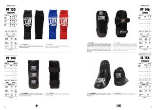 PT 133 COMFORT. Paratibia a calza con piede in cotone,
leggero ed anatomico, garantisce un’ottima prestazione insieme
ad una protezione efficace.
PT 133 COMFORT. Cotton sock shinguards with foot protection,
light and ergonomic, they guarantee an excellent protection
together with an effective protection.
PARATIBIA : SHINGUARDS
PT 133
COMFORT
COLORE : COLOR TAGLIE : SIZES
NERO
BLACK
XXS XS S
M L XL 2XL
ROSSO
RED
XXS XS S
M L XL 2XL
BLU
BLUE
XXS XS S
M L XL 2XL
GENERE : GENDER CHIUSURA : CLOSURE
UNISEX VELCRO
MATERIALI : MATERIALS
ESTERNO
OUTER SIDE
50%
PL
50%
NYLON
INTERNO
INTERIOR SIDE
50%
PL
50%
NYLON
IMBOTTITURA
PADDING
75%
EVA
25%
PU
NOTE : NOTES
PT 143 PREMIUM. Paratibia kick con doppia chiusura e
design anatomico è rivestito da un materiale antistrappo per
un’eccezionale durata nel tempo.
PT 143 PREMIUM. Shinguards with double locking and
anatomical design, are covered by a tear-proof material for
exceptional durability.
PT 143
PREMIUM
COLORE : COLOR TAGLIE : SIZES
NERO
BLACK
XS S M
L XL XXL 3XL
GENERE : GENDER CHIUSURA : CLOSURE
UNISEX VELCRO
MATERIALI : MATERIALS
ESTERNO
OUTER SIDE
75%
PU
25%
PL
INTERNO
INTERIOR SIDE
55%
PL
45%
COTONE
COTTON
IMBOTTITURA
PADDING
75%
EVA
25%
PU
NOTE : NOTES
PT 146 CARBON. Con il loro inconfondibile design “Carbon-
look”, sono i paratibia perfetti per la pratica della kickboxing.
La doppia chiusura velcro rinforzata e la sagomatura anatomica
rendono possibile una tenuta extra-strong sulla gamba.
Internamente sono rivestiti da uno speciale materiale antistrappo
che garantisce una incredibile durata nel tempo. Da abbinare con
gli altri articoli della linea Carbon (guantoni, caschetto e calzari)
del catalogo.
PT 146 CARBON. With their unique “Carbon-look” design,
they are the best shinguards for kick boxing. The reinforced double
velcro closure and the anatomic shape enable extra hold-strong
on the leg. Internally they are covered with a special tear-proof
material which guarantees an incredible durability. Designed to
match perfectly with the other “Carbon look” products (gloves,
headgear and feet pads) of the catalogue.
CL 156 PREMIUM. Calzari kick dotati di un’ imbottitura
eccezionale e uniti ai paratibia PT143 garantiscono il massimo
della protezione.
CL 156 PREMIUM. Feet protections with exceptional padding
provide maximum protection joined to PT143 shinguards.
PARATIBIA : SHINGUARDS
PT 146
CARBON
COLORE : COLOR TAGLIE : SIZES
NERO
BLACK
XS S M
L XL XXL 3XL
GENERE : GENDER CHIUSURA : CLOSURE
UNISEX VELCRO
MATERIALI : MATERIALS
ESTERNO
OUTER SIDE
80%
TEXTURE
PU
20%
PVC
INTERNO
INTERIOR SIDE
80%
PU
20%
PVC
IMBOTTITURA
PADDING
100%
PU
NOTE : NOTES
PROTEZIONI PIEDE : FOOT PROTECTIONS
CL 156
PREMIUM
COLORE : COLOR TAGLIE : SIZES
NERO
BLACK
XS S M
L XL XXL 3XL
GENERE : GENDER CHIUSURA : CLOSURE
UNISEX VELCRO
MATERIALI : MATERIALS
ESTERNO
OUTER SIDE
75%
PU
25%
PL
INTERNO
INTERIOR SIDE
75%
PU
25%
PL
IMBOTTITURA
PADDING
100%
PU
NOTE : NOTES
7170
 