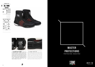 CALZATURE : FOOTWEAR
CL 188
HERMES
COLORE : COLOR TAGLIE : SIZES
NERO
BLACK
36 37 38
39 40 41 42
43 44 45 46
47
GENERE : GENDER CHIUSURA : CLOSURE
UNISEX
LACCI
LACES
MATERIALI : MATERIALS
ESTERNO
OUTER SIDE
100%
MESH + PU
SUOLA INTERNA
INSOLE
100%
EVA + MESH
SUOLA ESTERNA
OUTSOLE
100%
RUBBER
NOTE : NOTES
CL 188 STIVALETTI BOXE "HERMES". Stivaletto da boxe
da combattimento leggero e traspirante, rivestito da mesh
PU traforata ed anallergica, che facilita lo scambio termico e
contrasta la sudorazione. La doppia imbottitura sulle caviglie
ed il rinforzo robusto sul tallone prevengono le distorsioni negli
spostamenti laterali. Dotato di suola ergonomica in gomma, di
inserto ammortizzante in EVA sotto al tallone e di chiusura con
lacci a nove incroci che permette la massima aderenza su piede
e caviglia. Il dettaglio stilistico a doppia banda sui lati è un
richiamo al disegno dello storico stivaletto LEONE in pelle.
Venduto con doppio laccio, bianco e nero.
CL 188 "HERMES" BOXING SHOES. Boxing combat boot
light and breathable, coated with PU perforated and non-
allergenic mesh, which facilitates the heat exchange and avoids
sweating. The double padding around the ankles and the sturdy
reinforcement on the heel prevent distortions during lateral
movements. Equipped with rubber ergonomic sole, shock-
absorbing insert in EVA under the heel and closure with nine
intersections of laces, this shoe ensure the maximum grip on
foot and ankle. The double stripe on the sides is a stylistic detail
with reference to the design of the historic LEONE boot leather.
Supplied with two pairs of laces, one black and one white.
74
MASTER
PROTECTIONS
P R O T E Z I O N I M A E S T R O
2017|18
C O L L E C T I O N
 