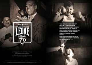 Il 2017 rappresenta per la LEONE una ricorrenza importante: il 70° anniversario
della data di fondazione dell’azienda.
Una storia fatta di sconfinata passione per lo sport e per il lavoro, una storia fatta
di tanti sacrifici ma anche di innumerevoli soddisfazioni.
2017 represents for LEONE an important recurrence: the 70th anniversary of the founding
date of the company. A story of boundless passion for sport and for work, a story of many
sacrifices but also innumerable satisfactions.
“Siamo orgogliosi di essere stati in tutti
questi anni al fianco di grandissimi
campioni, ma anche al fianco di tutti quegli
appassionati che, come noi, credono nei
valori dello sport inteso non solo come pura
attività competitiva, ma come formidabile
strumento di educazione e crescita
personale.
Orgogliosi di avere condiviso con loro un
grande sogno che non smette di emozionarci,
oggi come tanti anni fa....” ***
[Claudio Leone]
*** “We are proud to have been during all these years alongside greatest champions, but also close to all fans who, like us, believe in the values of sport not only as pure competitive activity, but also as a powerful
tool for education and personal growth. Proud to have shared with them a great dream that never stops to touch us, today, like many years ago ....” C.Leone
 