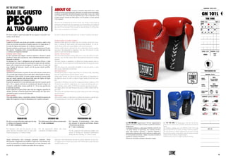 Per poter scegliere i guanti più adatti alle tue esigenze è necessario con-
siderare alcuni fattori:
Pelle o sintetico?
I guanti in vera pelle sono molto più mordibi e resistenti e adatti a tutti
coloro che ricercano un prodotto di qualità superiore e di lunga durata. E’
la scelta dei fighters più esigenti che si allenano intensamente.
I guanti in sintetico costituiscono invece il miglior compromesso fra qua-
lità e prezzo. Consigliati a chi si avvicina alla pratica degli sport da ring
o si allena con frequenza moderata.
Chiusura: velcro o lacci?
Il velcro permette una maggior velocità di apertura e chiusura e quindi
di utilizzo. Grazie alla sua praticità, viene solitamente preferito negli al-
lenamenti in palestra.
La chiusura con i lacci è obbligatoria per gli incontri di boxe e viene
generalmente utilizzata anche dai professionisti degli sport da combatti-
mento nelle competizioni più prestigiose. In questo caso è il coach che
aiuta il fighter ad indossare i guanti così che possano aderire perfetta-
mente alla mano.
Quante once?
I guantoni LEONE hanno un numero di once (OZ) che può variare da 6 a
18 a seconda della categoria di peso dell’atleta e della finalità di utilizzo.
A differenza di altri marchi, la nostra calzata aumenta al crescere delle
once per meglio adattarsi alla misura delle mani dei fighters di taglia
superiore, garantendo così il massimo comfort.
In generale i guanti da 6 oz sono dedicati ai giovani allievi (junior), quelli
da 8 e 10 oz vengono utilizzati nei combattimenti, durante le figure con
il maestro e dalle donne, mentre quelli da 12 - 18 oz sono specifici per
lo sparring in palestra.
Il peso superiore di questi ultimi unito alla loro maggiore superficie di
impatto, permette la massima dispersione della potenza dei colpi salva-
guardando quindi la sicurezza dei praticanti.
Quale modello?
Una volta stabilito il peso, è importante valutare il modello di guanto più
adatto alla frequenza e al tipo di allenamento che si andrà a sostenere:
DO THE RIGHT THING!
DAI IL GIUSTO
PESO
AL TUO GUANTO
In order to choose the best glove for you, we have to analyze some facts:
Genuine leather or synthetic leather?
Genuine leather gloves are softer and very resistant, perfect for every-
body is looking for high quality and long-lasting products. It’s the fa-
vorite choice of the most expert fighters who train intensively.
Syntetic leather gloves represent the best compromise between quality
and price. Recommended to beginners who start the practice of ring
sports or train with moderate frequency.
Closure: Velcro or laces?
The velcro hook and loop system, helps you to wear your gloves in a fast
and easy way. For this reason, this is the preferred solution for training
sessions.
The laces closure is mandatory in official pro boxing matches and it’s
also used for the most important kickboxing and thai boxing professional
fights.
With this closure the coach helps the fighter to wear the gloves, so that
they can fit comfortably on the hand.
How many ounces?
LEONE gloves have a weight range from 6 to 18 Onces (OZ), depending
from the weight division and the purpose of use.
Unlike other brands, our gloves increase their fitting size depending on
the different ounces in order to adapt to bigger hands, for the best com-
fort.
Generally, 6 OZ gloves are used for young practitioners (juniors), 8-10
OZ gloves are used for competitions, for women and during pads ses-
sions with the coach, while 12-18 OZ are used for sparring in the gym.
The bigger gloves are safer because they have a wider surface and im-
pact area.
This allows the maximum dispersion of the strikes power thus protecting
the practitioners.
Which model?
Once set the weight, it’s important to evaluate the frequency and the type
of workout that you want to do, to find the best gloves’model:
Per chi si avvicina alla pratica degli sport da ring
o si allena con frequenza moderata.
[1 - 2 volte a settimana]
For beginners who start the practice of ring
sports and for everybody wants to train with
moderate frequency. [1-2 times a week]
Perl’atletaespertochesiallenacostantemente.
[3 - 4 volte a settimana]
For the experienced athlete who trains
constantly. [3-4 times a week]
Per l’agonista, il professionista e tutti coloro
che ricercano la massima performance durante
l’allenamento quotidiano.
[5 - 7 volte a settimana]
For the competitor, the professional fighter and
anyone is looking for maximum performance
during the daily training. [5-7 times a week]
PROFESSIONAL USEINTENSIVE USEREGULAR USE
Queste informazioni sono comunque puramente indicative. Prima
dell’acquisto ti suggeriamo di consultare in ogni caso il tuo maestro che,
con la sua esperienza ed il tipo di allenamento a cui sarai sottoposto, sarà
in grado di consigliarti il modello più adatto alle tue esigenze.
Important: these information and tips are purely indicative. In any case,
we suggest you to consult your trainer who will be able to select the most
suitable model to you.
Il termine fu introdotto dagli antichi Greci, i quali,
avendo un sistema a base duodecimale, indicarono con questo termine una grandez-
za minima corrispondente alla dodicesima parte di una unità. L’oncia, che si indica
con il simbolo OZ, è ancora utilizzata negli Stati Uniti e vale un sedicesimo (1/16)
di libbra (pound). Essendo una libbra uguale a 453,59 grammi, un’oncia equivale
a 28,35 grammi.
This term was introduced by the ancient Greeks, who, having a system based on
duodecimal, indicated by this term a minimum size corresponding to one twelfth of a
unit. The ounce, which is denoted by the symbol OZ is still used in the United States.
One ounce is one-sixteenth (1/16) of pound in which the pound is 453.59 grams.
Then 1 ounce is equivalent to 28.35 grams.
ABOUT OZ
PROFESSIONAL USE
MATERIALI : MATERIALS
DORSO
HANDBACK
100%
PELLE DI BOVINO
COWHIDE LEATHER
PALMO
HANDPALM
100%
PELLE DI BOVINO
COWHIDE LEATHER
IMBOTTITURA
PADDING
50%
LATTICE
LATEX
50%
EVA
PROPRIETÀ : FEATURES BY LABOXE®
GUANTONI : BOXING GLOVES
GN 101L
THE ONE
COLORE : COLOR ONCE : OZ
ROSSO
RED 06 08 10M
10 12 14 16 18 20
BLU
BLUE 06 08 10M
10 12 14 16 18 20
GENERE : GENDER CHIUSURA : CLOSURE
UNISEX
LACCI
LACES
NOTE : NOTES
GN 101 THE ONE. I guanti da boxe “The One” rappresentano la
migliore protezione di sempre in termini di qualità dei materiali e
dettagli tecnici.
L’imbottitura multistrato a cellule aperte STRONG-LATEX PLUS
e la calzata aderente ed ergonomica, sono realizzate secondo i
canoni della tradizione messicana. L’ esperienza artigianale è
ulteriormente enfatizzata dalla scelta di utilizzare la migliore pelle
di bovino presente sul mercato, trattata e resa unica in termini di
morbidezza, resistenza e lucentezza.
Indicato per chi desidera combattere indossando il meglio.
GN 101 THE ONE. The boxing gloves "The One" are the best
protection ever made in terms of quality of materials and technical
details.
The multilayer padding open cell STRONG-LATEX PLUS and
tight and ergonomic fit are made according to Mexican tradition.
The craft experience is further emphasized by the choice of using
the best bovine leather on the market, expressly treated and made
unique in terms of softness, strength and gloss.
Suitable for those who want to fight wearing only the best.
1514
 