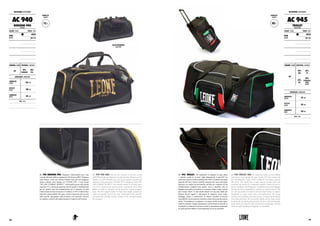 ACCESSORI: ACCESSORIES
AC 940
BORSONE PRO
PRO BAG
COLORE : COLOR TAGLIE : SIZES
NERO
BLACK
UNICA
ONE SIZE
CHIUSURA:CLOSURE MATERIALI : MATERIALS
ZIP
70%
CORDURA
30%
PVC
DIMENSIONI : DIMENSIONS
LUNGHEZZA
LENGTH 62 cm
ALTEZZA
HEIGHT 38 cm
LARGHEZZA
WIDTH 32 cm
NOTE : NOTES
CAPACITÀ :
CAPACITY
75 L
AC 940 BORSONE PRO. Eleganza e funzionalità sono i due
concetti alla base della progettazione del borsone PRO. Eleganza
nelle finiture, nella zip cromata formato extra per una maggiore
tenuta e durata, nelle stampe oro “LEONE 1947” e nero lucido
“WE ARE COMBAT SPORTS”. Funzionalità grazie alla grande
capacità (75 L), ideale per qualsiasi attività sportiva, fondamentale
per chi pratica sport da combattimento per il trasporto di tutta
l’attrezzatura tecnica necessaria. Il rinforzo in PVC rende la base
altamente impermeabile all’acqua, mentre il passante anti-scivolo
sulla tracolla, riprogettato nella struttura e nei materiali, fornisce
un migliore comfort alla spalla durante il trasporto del borsone.
AC 940 PRO BAG. The two key concepts at the base of the
PRO PRO design are elegance and functionality. Elegance in the
details, in in the chromed extra size zip for greater strength and
duration, in the gold prints "LEONE 1947" and glossy black "WE
ARE COMBAT SPORTS". Functionality thanks to its large capa-
city (75 L), ideal for any sports activity, essential for the serious
fighter in order to transport all the necessary technical equip-
ment. The PVC support makes the bag’s base highly waterproof,
while the anti-slip on the loop strap, redesigned in the structure
and materials, provides greater comfort to the shoulder during
the transport.
VISTA POSTERIORE.
BACK VIEW.
90 L
CAPACITÀ :
CAPACITY
ACCESSORI: ACCESSORIES
AC 945
TROLLEY
TROLLEY BAG
COLORE : COLOR TAGLIE : SIZES
NERO
BLACK
UNICA
ONE SIZE
CHIUSURA:CLOSURE MATERIALI : MATERIALS
ZIP
30%
ABS
30%
PP
20%
PVC
20%
STAINLESS
STEEL
ACCIAIO
DIMENSIONI : DIMENSIONS
LUNGHEZZA
LENGTH 72 cm
ALTEZZA
HEIGHT 32 cm
LARGHEZZA
WIDTH 40 cm
NOTE : NOTES
AC 945 TROLLEY. Per soddisfare le esigenze di ogni atleta
e maestro anche al di fuori degli allenamenti, Leone1947 ha
realizzato il primo trolley multifunzione 100% Cordura® ad ampia
capacità (90 litri). Questo modello presenta una tasca principale
superiore con ampia zip perimetrale, perfetta per contenere kit da
combattimento completi come guanti, casco e paratibia, oltre al
bagaglio personale per trasferte in occasione di gare, stage o anche
per il tempo libero. Le due tasche laterali con zip sono ideali per
allocare piccoli oggetti o attrezzatura di supporto, come corde,
bendaggi, piastre e medicazioni. Il robusto scheletro in acciaio
inossidabile e nylon assicura resistenza e durevolezza anche a pieno
carico. Il maniglione a scomparsa e le ampie rotelle ne agevolano
l’utilizzo durante i lunghi spostamenti a piedi mentre la tracolla in
Cordura® con attacchi in acciaio rivestito ne permettono comunque
un’agile gestione laddove il trascinamento non fosse possibile.
AC 945 TROLLEY BAG. To satisfy the needs of every athlete
and trainer even outside the gym, Leone 1947 has created the
first multifunction trolley 100% Cordura® with large capacity
(90 litres). This model has a main superior pocket with wide
perimeter zip, perfect for containing complete combat kit such as
gloves, headgear and shinguards, in addition to personal luggage
during travels for competitions, seminars or even for leisure. The
two side zip pockets are ideal to allocate small objects or support
equipment, as ropes, hand wraps and medications. The strong
stainless steel skeleton and nylon ensures strength and durability
even under full load. The retractable handle and the large wheels
facilitate the use during long distances by feet, while the shoulder
strap, made of Cordura® with covered steel connections, will still
allow an agile handling if dragging is not possible.
161160
 