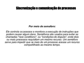 S incronização e comunicação de processos Por meio de semaforo: Ele controla os acessos e monitora a execução de instruções que podem causar algum dano. Semáforos são usados para evitar as chamadas "race conditions", ou "condições de disputa", onde dois ou mais processos requisitam um mesmo recurso. Um semáforo serve para impedir que os mais de um processo acesse um recurso compartilhado ao mesmo tempo. 