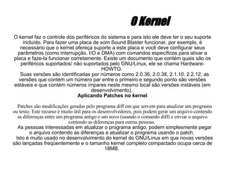 O Kernel O kernel faz o controle dos periféricos do sistema e para isto ele deve ter o seu suporte incluído. Para fazer uma placa de som Sound Blaster funcionar, por exemplo, é necessário que o kernel ofereça suporte a este placa e você deve configurar seus parâmetros (como interrupção, I/O e DMA) com comandos específicos para ativar a placa e faze-la funcionar corretamente. Existe um documento que contém quais são os periféricos suportados/ não suportados pelo GNU/Linux, ele se chama Hardware-HOWTO.  Suas versões são identificadas por números como 2.0.36, 2.0.38, 2.1.10, 2.2.12, as versões que contém um número par entre o primeiro e segundo ponto são versões estáveis e que contém números ímpares neste mesmo local são versões instáveis (em desenvolvimento).  Aplicando Patches no kernel Patches são modificações geradas pelo programa diff em que servem para atualizar um programa ou texto. Este recurso é muito útil para os desenvolvedores, pois podem gerar um arquivo contendo as diferenças entre um programa antigo e um novo (usando o comando diff) e enviar o arquivo contendo as diferenças para outras pessoas.  As pessoas interessadas em atualizar o programa antigo, podem simplesmente pegar o arquivo contendo as diferenças e atualizar o programa usando o patch.  Isto é muito usado no desenvolvimento do kernel do GNU/Linux em que novas versões são lançadas freqüentemente e o tamanho kernel completo compactado ocupa cerca de 18MB.  