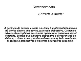 Gerenciamento     Entrada e saida: A gerência de entrada e saída no Linux é implementada através de device drivers, um device para cada dispositivo. Os device drivers são acoplados ao sistema operacional quando o kernel é gerado. Sempre que um novo dispositivo é acrescentado ao sistema, o driver correspondente deve ser acoplado ao núcleo. O acesso a dispositivos é na forma de arquivos especiais.  