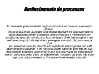 Gerênciamento de processos O modelo de gerenciamento de processos do Linux teve uma evolução notável.  Desde o seu início, auxiliado pelo modelo Bazaar1 de desenvolvimento, esses algoritmos foram enumeras vezes criticados e melhorados por eruditos ao redor do mundo, isso faz com que o Linux tenha hoje um dos melhores conjuntos de algoritmos para gerenciamento de processos já visto. Um processo pode ser descrito como parte de um programa que está aparentemente rodando. Este aparente existe somente pelo fato de que determinado processo pode entrar e sair diversas vezes do processador em um único segundo, e em um determinado momento ele pode não estar no processador e mesmo assim aparentemente estar rodando.  