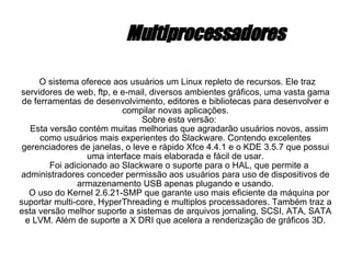 Multiprocessadores O sistema oferece aos usuários um Linux repleto de recursos. Ele traz servidores de web, ftp, e e-mail, diversos ambientes gráficos, uma vasta gama de ferramentas de desenvolvimento, editores e bibliotecas para desenvolver e compilar novas aplicações. Sobre esta versão: Esta versão contém muitas melhorias que agradarão usuários novos, assim como usuários mais experientes do Slackware. Contendo excelentes gerenciadores de janelas, o leve e rápido Xfce 4.4.1 e o KDE 3.5.7 que possui uma interface mais elaborada e fácil de usar. Foi adicionado ao Slackware o suporte para o HAL, que permite a administradores conceder permissão aos usuários para uso de dispositivos de armazenamento USB apenas plugando e usando. O uso do Kernel 2.6.21-SMP que garante uso mais eficiente da máquina por suportar multi-core, HyperThreading e multiplos processadores. Também traz a esta versão melhor suporte a sistemas de arquivos jornaling, SCSI, ATA, SATA e LVM. Além de suporte a X DRI que acelera a renderização de gráficos 3D. 