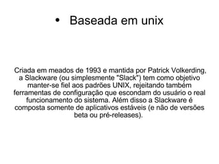Baseada em unix Criada em meados de 1993 e mantida por Patrick Volkerding, a Slackware (ou simplesmente "Slack") tem como objetivo manter-se fiel aos padrões UNIX, rejeitando também ferramentas de configuração que escondam do usuário o real funcionamento do sistema. Além disso a Slackware é composta somente de aplicativos estáveis (e não de versões beta ou pré-releases).  