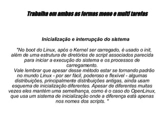   Trabalha em ambas as formas mono e multi tarefas   Inicialização e interrupção do sistema  "No boot do Linux, após o Kernel ser carregado, é usado o init, além de uma estrutura de diretórios de script associados parecida para iniciar a execução do sistema  e os processos de  carregamento. Vale lembrar que apesar desse método estar se tornando padrão no mundo Linux - por ser fácil, poderoso e flexível - algumas distribuições, principalmente distribuições antigas, ainda usam esquema de inicialização diferentes. Apesar de diferentes muitas vezes eles mantém uma semelhança, como é o caso do OpenLinux, que usa um sistema de inicialização onde a diferença está apenas nos nomes dos scripts. " 