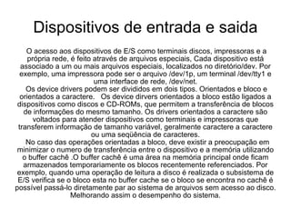Dispositivos de entrada e saida O acesso aos dispositivos de E/S como terminais discos, impressoras e a própria rede, é feito através de arquivos especiais, Cada dispositivo está associado a um ou mais arquivos especiais, localizados no diretório/dev. Por exemplo, uma impressora pode ser o arquivo /dev/1p, um terminal /dev/tty1 e uma interface de rede, /dev/net. Os device drivers podem ser divididos em dois tipos. Orientados e bloco e orientados a caractere.  Os device dirvers orientados a bloco estão ligados a dispositivos como discos e CD-ROMs, que permitem a transferência de blocos de informações do mesmo tamanho. Os drivers orientados a caractere são voltados para atender dispositivos como terminais e impressoras que transferem informação de tamanho variável, geralmente caractere a caractere ou uma seqüência de caracteres. No caso das operações orientadas a bloco, deve existir a preocupação em minimizar o numero de transferência entre o dispositivo e a memória utilizando o buffer cachê .O buffer cachê é uma área na memória principal onde ficam armazenados temporariamente os blocos recentemente referenciados. Por exemplo, quando uma operação de leitura a disco é realizada o subsistema de E/S verifica se o bloco esta no buffer cache se o bloco se encontra no cachê é possível passá-lo diretamente par ao sistema de arquivos sem acesso ao disco. Melhorando assim o desempenho do sistema. 