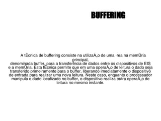 BUFFERING A técnica de buffering consiste na utilização de uma área na memória principal, denominada buffer, para a transferência de dados entre os dispositivos de EIS e a memória. Esta técnica permite que em uma operação de leitura o dado seja transferido primeiramente para o buffer, liberando imediatamente o dispositivo de entrada para realizar uma nova leitura. Neste caso, enquanto o processador manipula o dado localizado no buffer, o dispositivo realiza outra operação de leitura no mesmo instante. 