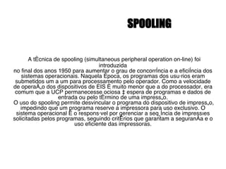 SPOOLING A técnica de spooling (simultaneous peripheral operation on-line) foi introduzida no final dos anos 1950 para aumentar o grau de concorrência e a eficiência dos sistemas operacionais. Naquela época, os programas dos usuários eram submetidos um a um para processamento pelo operador. Como a velocidade de operação dos dispositivos de EIS é muito menor que a do processador, era comum que a UCP permanecesse ociosa à espera de programas e dados de entrada ou pelo término de uma impressão. O uso do spooling permite desvincular o programa do dispositivo de impressão, impedindo que um programa reserve a impressora para uso exclusivo. O sistema operacional é o responsável por gerenciar a seqüência de impressões solicitadas pelos programas, seguindo critérios que garantam a segurança e o uso eficiente das impressoras. 