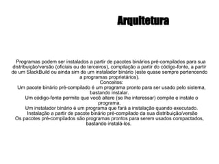 Arquitetura Programas podem ser instalados a partir de pacotes binários pré-compilados para sua distribuição/versão (oficiais ou de terceiros), compilação a partir do código-fonte, a partir de um SlackBuild ou ainda sim de um instalador binário (este quase sempre pertencendo a programas proprietários). Conceitos: Um pacote binário pré-compilado é um programa pronto para ser usado pelo sistema, bastando instalar. Um código-fonte permite que você altere (se lhe interessar) compile e instale o programa. Um instalador binário é um programa que fará a instalação quando executado. Instalação a partir de pacote binário pré-compilado da sua distribuição/versão Os pacotes pré-compilados são programas prontos para serem usados compactados, bastando instalá-los.  
