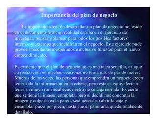 Importancia del plan de negocio

    La importancia real de desarrollar un plan de negocio no reside
en el documento final; en realidad estriba en el ejercicio de
investigar, pensar y planear para todos los posibles factores
internos y externos que incidirán en el negocio. Este ejercicio pude
prevenir resultados inesperados e inclusive funestos para el nuevo
emprendimiento.

Es evidente que el plan de negocio no es una tarea sencilla, aunque
su realización en muchas ocasiones no toma más de par de meses.
Muchas de las veces, las personas que emprenden un negocio creen
tener toda la información en la cabeza, pero esto es equivalente a
tener un nuevo rompecabezas dentro de su caja cerrada. Es cierto
que se tiene la imagen completa, pero si decidimos concretar la
imagen y colgarla en la pared, será necesario abrir la caja y
ensamblar pieza por pieza, hasta que el panorama quede totalmente
detallado.
 