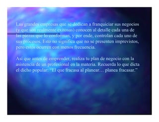 Las grandes empresas que se dedican a franquiciar sus negocios
(y que son realmente exitosas) conocen al detalle cada una de
las piezas que lo conforman, y por ende, controlan cada uno de
sus procesos. Esto no significa que no se presenten imprevistos,
pero estos ocurren con menos frecuencia.

Así que antes de emprender, realiza tu plan de negocio con la
asistencia de un profesional en la materia. Recuerda lo que dicta
el dicho popular: “El que fracasa al planear… planea fracasar.”
 