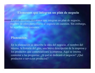 Elementos que integran un plan de negocio

 Existen diversos elementos que integran un plan de negocio,
muchos de ellos particulares al negocio en cuestión. Sin embargo,
he aquí los más comunes:


Planeación.

En la planeación se describe la idea del negocio, el nombre del
mismo, la historia del giro, una breve descripción de la empresa y
los productos que comercializará la empresa. Aquí se intenta
contestar a las preguntas: ¿A qué se dedicará el negocio? ¿Qué
productos o servicios producirá?
 