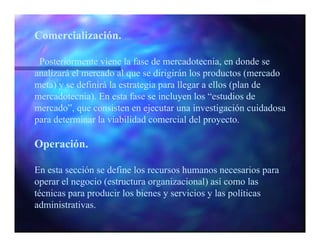 Comercialización.

 Posteriormente viene la fase de mercadotecnia, en donde se
analizará el mercado al que se dirigirán los productos (mercado
meta) y se definirá la estrategia para llegar a ellos (plan de
mercadotecnia). En esta fase se incluyen los “estudios de
mercado”, que consisten en ejecutar una investigación cuidadosa
para determinar la viabilidad comercial del proyecto.

Operación.

En esta sección se define los recursos humanos necesarios para
operar el negocio (estructura organizacional) así como las
técnicas para producir los bienes y servicios y las políticas
administrativas.
 