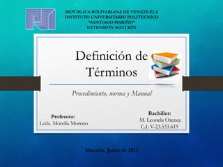 Definición de
Términos
Procedimiento, norma y Manual
REPÚBLICA BOLIVARIANA DE VENEZUELA
INSTITUTO UNIVERSITARIO POLITÉCNICO
“SANTIAGO MARIÑO”
EXTENSIÓN MATURÍN
Profesora:
Lcda. Morelia Moreno
Bachiller:
M. Leonela Orence
C.I: V-23.533.619
Maturín, Junio de 2015
 
