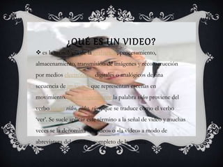 ¿QUÉ ES UN VIDEO?
es la tecnología de la grabación, procesamiento,
almacenamiento, transmisión de imágenes y reconstrucción
por medios electrónicos digitales o analógicos de una
secuencia de imágenes que representan escenas en
movimiento. Etimológicamente la palabra video proviene del
verbo latino video, vides, viere, que se traduce como el verbo
‘ver’. Se suele aplicar este término a la señal de video y muchas
veces se la denomina «el video» o «la video» a modo de
abreviatura del nombre completo de la misma.
