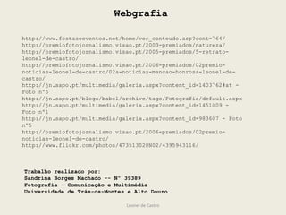 Leonel de Castro
http://www.festaseeventos.net/home/ver_conteudo.asp?cont=764/
http://premiofotojornalismo.visao.pt/2003-premiados/natureza/
http://premiofotojornalismo.visao.pt/2005-premiados/5-retrato-
leonel-de-castro/
http://premiofotojornalismo.visao.pt/2006-premiados/02premio-
noticias-leonel-de-castro/02a-noticias-mencao-honrosa-leonel-de-
castro/
http://jn.sapo.pt/multimedia/galeria.aspx?content_id=1403762#at -
Foto nº5
http://jn.sapo.pt/blogs/babel/archive/tags/Fotografia/default.aspx
http://jn.sapo.pt/multimedia/galeria.aspx?content_id=1451009 -
Foto nº1
http://jn.sapo.pt/multimedia/galeria.aspx?content_id=983607 - Foto
nº5
http://premiofotojornalismo.visao.pt/2006-premiados/02premio-
noticias-leonel-de-castro/
http://www.flickr.com/photos/47351302@N02/4395943116/
Trabalho realizado por:
Sandrina Borges Machado -- Nº 39389
Fotografia – Comunicação e Multimédia
Universidade de Trás-os-Montes e Alto Douro
Webgrafia
 