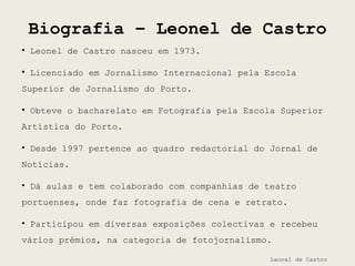 Biografia – Leonel de Castro
Leonel de Castro
• Leonel de Castro nasceu em 1973.
• Licenciado em Jornalismo Internacional pela Escola
Superior de Jornalismo do Porto.
• Obteve o bacharelato em Fotografia pela Escola Superior
Artística do Porto.
• Desde 1997 pertence ao quadro redactorial do Jornal de
Notícias.
• Dá aulas e tem colaborado com companhias de teatro
portuenses, onde faz fotografia de cena e retrato.
• Participou em diversas exposições colectivas e recebeu
vários prémios, na categoria de fotojornalismo.
 