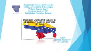 República Bolivariana de Venezuela
Instituto universitario de tecnologia
“Antonio Jose de Sucre”
Comercio Exterior I “86”
Actividad de Formación Cultural
ORIGENES DE LAS PRIMERAS CIUDADES EN
VENEZUELA, EVOLUCION Y BENEFICIOS
HOY EN DIA
AUTOR:
LEONELIS TOUSSAINTT
CI:26.082.689
 