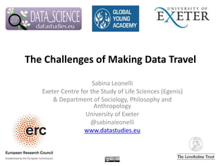 The Challenges of Making Data Travel
Sabina Leonelli
Exeter Centre for the Study of Life Sciences (Egenis)
& Department of Sociology, Philosophy and
Anthropology
University of Exeter
@sabinaleonelli
www.datastudies.eu
 
