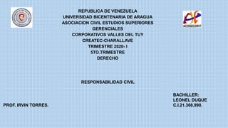 REPUBLICA DE VENEZUELA
UNIVERSIDAD BICENTENARIA DE ARAGUA
ASOCIACION CIVIL ESTUDIOS SUPERIORES
GERENCIALES
CORPORATIVOS VALLES DEL TUY
CREATEC-CHARALLAVE
TRIMESTRE 2020- I
5TO.TRIMESTRE
DERECHO
PROF. IRVIN TORRES.
RESPONSABILIDAD CIVIL
BACHILLER:
LEONEL DUQUE
C.I.21.368.990.
 