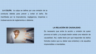 LA CULPA. la culpa se define por una omisión de la
conducta debida para prever y evitar el daño. Se
manifiesta por la imprudencia, negligencia, impericia o
inobservancia de reglamentos o deberes
Es necesario que entre la acción u omisión de quien
provoca el daño y la propia lesión exista una relación de
causalidad. Así, nadie tiene por qué responder de daños
fortuitos (salvo que su deber sea evitarlos) o de aquellos
imprevisibles o inevitables.
LA RELACIÓN DE CAUSALIDAD.
 