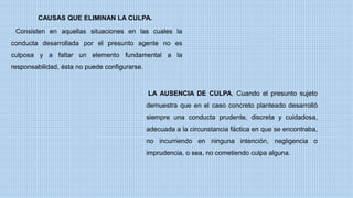 Consisten en aquellas situaciones en las cuales la
conducta desarrollada por el presunto agente no es
culposa y a faltar un elemento fundamental a la
responsabilidad, ésta no puede configurarse.
CAUSAS QUE ELIMINAN LA CULPA.
LA AUSENCIA DE CULPA. Cuando el presunto sujeto
demuestra que en el caso concreto planteado desarrolló
siempre una conducta prudente, discreta y cuidadosa,
adecuada a la circunstancia fáctica en que se encontraba,
no incurriendo en ninguna intención, negligencia o
imprudencia, o sea, no cometiendo culpa alguna.
 
