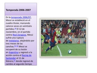 Temporada 2006-2007

En la temporada 2006/07,
Messi se estableció en el
cuadro titular, marcando
catorce veces en veintiséis
partidos.54 El 12 de
noviembre, en el partido
contra Real Zaragoza, Messi
sufrió una ruptura
de metatarso, alejándolo por
tres meses de las
canchas.55 56 Messi se
recuperó de su lesión
en Argentina y regresó a la
acción contra el Racing de
Santander el 11 de
febrero,57 donde ingresó de
cambio al segundo tiempo
 