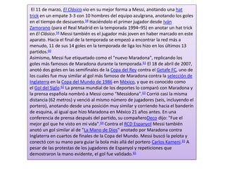 El 11 de marzo, El Clásico vio en su mejor forma a Messi, anotando una hat
trick en un empate 3-3 con 10 hombres del equipo azulgrana, anotando los goles
en el tiempo de descuento.58 Haciéndolo el primer jugador desde Iván
Zamorano (para el Real Madrid en la temporada 1994–95) en anotar un hat trick
en El Clásico.59 Messi también es el jugador más joven en haber marcado en este
aparato. Hacia el final de la temporada se empezó a encontrar la red más a
menudo, 11 de sus 14 goles en la temporada de liga los hizo en los últimos 13
partidos.60
Asimismo, Messi fue etiquetado como el "nuevo Maradona", replicando los
goles más famosos de Maradona durante la temporada.61 El 18 de abril de 2007,
anotó dos goles en las semifinales de la Copa del Rey contra el Getafe FC, uno de
los cuales fue muy similar al gol más famoso de Maradona contra la selección de
Inglaterra en la Copa del Mundo de 1986 en México, y que es conocido como
el Gol del Siglo.62 La prensa mundial de los deportes lo comparó con Maradona y
la prensa española nombró a Messi como "Messidona".63 Corrió casi la misma
distancia (62 metros) y venció al mismo número de jugadores (seis, incluyendo el
portero), anotando desde una posición muy similar y corriendo hacia el banderín
de esquina, al igual que hizo Maradona en México 21 años antes. En una
conferencia de prensa después del partido, su compañeroDeco dijo: "Fue el
mejor gol que he visto en mi vida".64 Contra el RCD Espanyol Messi también
anotó un gol similar al de "La Mano de Dios" anotado por Maradona contra
Inglaterra en cuartos de finales de la Copa del Mundo. Messi buscó la pelota y
conectó con su mano para guiar la bola más allá del portero Carlos Kameni.65 A
pesar de las protestas de los jugadores de Espanyol y repeticiones que
demostraron la mano evidente, el gol fue validado.65
 