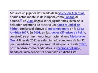 Messi es un jugador destacado de la Selección Argentina,
donde actualmente se desempeña como Capitán del
equipo.33 En 2006 llegó a ser el jugador más joven de la
Selección Argentina en asistir a una Copa Mundial de
Fútbol, con la cual obtuvo el subcampeonato en la Copa
América 2007. En 2008, en los Juegos Olímpicos de Pekín,
consiguió su primer honor internacional, una Medalla de
Oro. A fines de 2011 es seleccionado como una de las 32
personalidades más populares del año por la revista TIME,
postulándose como candidato a la «Persona del año»,
siendo el único deportista nominado en dicha lista.
 