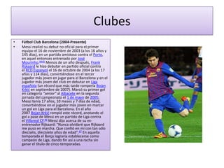 Clubes
•   Fútbol Club Barcelona (2004-Presente)
•   Messi realizó su debut no oficial para el primer
    equipo el 16 de noviembre de 2003 (a los 16 años y
    145 días), en un partido amistoso contra el Porto,
    en aquel entonces entrenado por José
    Mourinho.4445 Menos de un año después, Frank
    Rijkaard le hizo debutar en partido oficial contra
    el RCD Espanyol el 16 de octubre de 2004 (a los 17
    años y 114 días), convirtiéndose en el tercer
    jugador más joven en jugar para el Barcelona y en el
    jugador más joven del club en debutar en Liga
    española (un récord que más tarde rompería Bojan
    Krkić en septiembre de 2007). Marcó su primer gol
    en categoría "senior" al Albacete en la segunda
    jornada del campeonato el 1 de mayo de 2005;
    Messi tenía 17 años, 10 meses y 7 días de edad,
    convirtiéndose en el jugador más joven en marcar
    un gol en Liga para el Barcelona. En el año
    2007 Bojan Krkić rompió este récord, anotando el
    gol a pase de Messi en un partido de Liga contra
    el Villareal CF.46 Messi dijo acerca de su ex-
    entrenador Rijkaard: "Nunca olvidaré que Rijkaard
    me puso en marcha. Que confió en mí con tan sólo
    dieciséis, diecisiete años de edad".47 En aquella
    temporada el Barça lograría establecerse como
    campeón de Liga, dando fin así a una racha sin
    ganar el título de cinco temporadas.
 