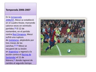 Temporada 2006-2007

En la temporada
2006/07, Messi se estableció
en el cuadro titular, marcando
catorce veces en veintiséis
partidos.54 El 12 de
noviembre, en el partido
contra Real Zaragoza, Messi
sufrió una ruptura
de metatarso, alejándolo por
tres meses de las
canchas.55 56 Messi se
recuperó de su lesión
en Argentina y regresó a la
acción contra el Racing de
Santander el 11 de
febrero,57 donde ingresó de
cambio al segundo tiempo
 