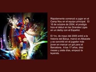 Rápidamente comenzó a jugar en el
Camp Nou en el equipo principal. El
16 de octubre de 2004, el prodigio
hizo el debut en las Grandes Ligas
en un derby con el Español.

El 1ro. de mayo del 2005 entró a la
historia del Barça, marcó en Albacete
y se convirtió en el jugador más
joven en marcar un gol para el
Barcelona. A los 17 años, diez
meses y siete días, empezó la
leyenda.
 