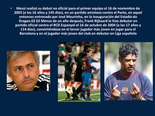 •     Messi realizó su debut no oficial para el primer equipo el 16 de noviembre de
    2003 (a los 16 años y 145 días), en un partido amistoso contra el Porto, en aquel
       entonces entrenado por José Mourinho, en la inauguración del Estadio do
       Dragao.62 63 Menos de un año después, Frank Rijkaard le hizo debutar en
     partido oficial contra el RCD Espanyol el 16 de octubre de 2004 (a los 17 años y
        114 días), convirtiéndose en el tercer jugador más joven en jugar para el
       Barcelona y en el jugador más joven del club en debutar en Liga española
 