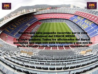 Espero que este pequeño recorrido por la vida
            profesional del CRACK MESSI
 os haya gustado. Todos los aficionados del Barça
queremos que siga con esta trayectoria y que nos de
  gloria a nuestro club, junto con sus compañeros
 
