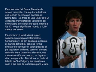 Para los fans del Barça, Messi es la
octava maravilla. He aquí una historia,
una lección de vida que encanta al
Camp Nou. Se trata de una DESFORRA
venganza muy personal, la historia del
niño autista de 8 años de edad, enano a
los 13, lo que significa el mundo a 1,10
metros del suelo.

Es el mismo, Lionel Messi, quien
sometió su cuerpo a tratamientos
hormonales y, 59 cm después, encanta
al mundo del fútbol, con esa forma
singular de conducir el balón pegado al
pie izquierdo, brillante, como si el cuero
redondo fuera una mano siamesa, una
mera extensión del cuerpo, un órgano
vital, inseparable. Barcelona se rinde al
talento de "La Pulga" y los opositores
caen a los pies de un talento puro y raro.
 