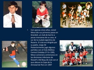•   Con apenas cinco años, Lionel
    Messi dio sus primeros pasos en
    Grandoli, un club de barrio a
    pocas manzanas de su casa, al
    sur de la ciudad argentina de
    Rosario. El club era dirigido por
    su padre, Jorge.56
    Posteriormente jugó algunos
    partidos con el Club Atlético
    Central Córdoba.57 En 1995,
    Messi comenzó a entrenarse en
    las divisiones inferiores de
    Newell's Old Boys,56 club con el
    que obtuvo la Copa de la
    Amistad de Perú en 1997
 