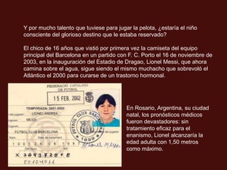 Y por mucho talento que tuviese para jugar la pelota, ¿estaría el niño
consciente del glorioso destino que le estaba reservado?

El chico de 16 años que vistió por primera vez la camiseta del equipo
principal del Barcelona en un partido con F. C. Porto el 16 de noviembre de
2003, en la inauguración del Estadio de Dragao, Lionel Messi, que ahora
camina sobre el agua, sigue siendo el mismo muchacho que sobrevoló el
Atlántico el 2000 para curarse de un trastorno hormonal.




                                         En Rosario, Argentina, su ciudad
                                         natal, los pronósticos médicos
                                         fueron devastadores: sin
                                         tratamiento eficaz para el
                                         enanismo, Lionel alcanzaría la
                                         edad adulta con 1,50 metros
                                         como máximo.
 