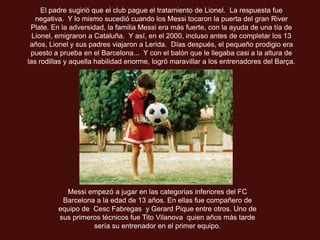 El padre sugirió que el club pague el tratamiento de Lionel. La respuesta fue
   negativa. Y lo mismo sucedió cuando los Messi tocaron la puerta del gran River
 Plate. En la adversidad, la familia Messi era más fuerte, con la ayuda de una tía de
  Lionel, emigraron a Cataluña. Y así, en el 2000, incluso antes de completar los 13
 años, Lionel y sus padres viajaron a Lerida. Días después, el pequeño prodigio era
 puesto a prueba en el Barcelona... Y con el balón que le llegaba casi a la altura de
las rodillas y aquella habilidad enorme, logró maravillar a los entrenadores del Barça.




            Messi empezó a jugar en las categorias inferiores del FC
           Barcelona a la edad de 13 años. En ellas fue compañero de
          equipo de Cesc Fabregas y Gerard Pique entre otros. Uno de
          sus primeros técnicos fue Tito Vilanova quien años más tarde
                    sería su entrenador en el primer equipo.
 